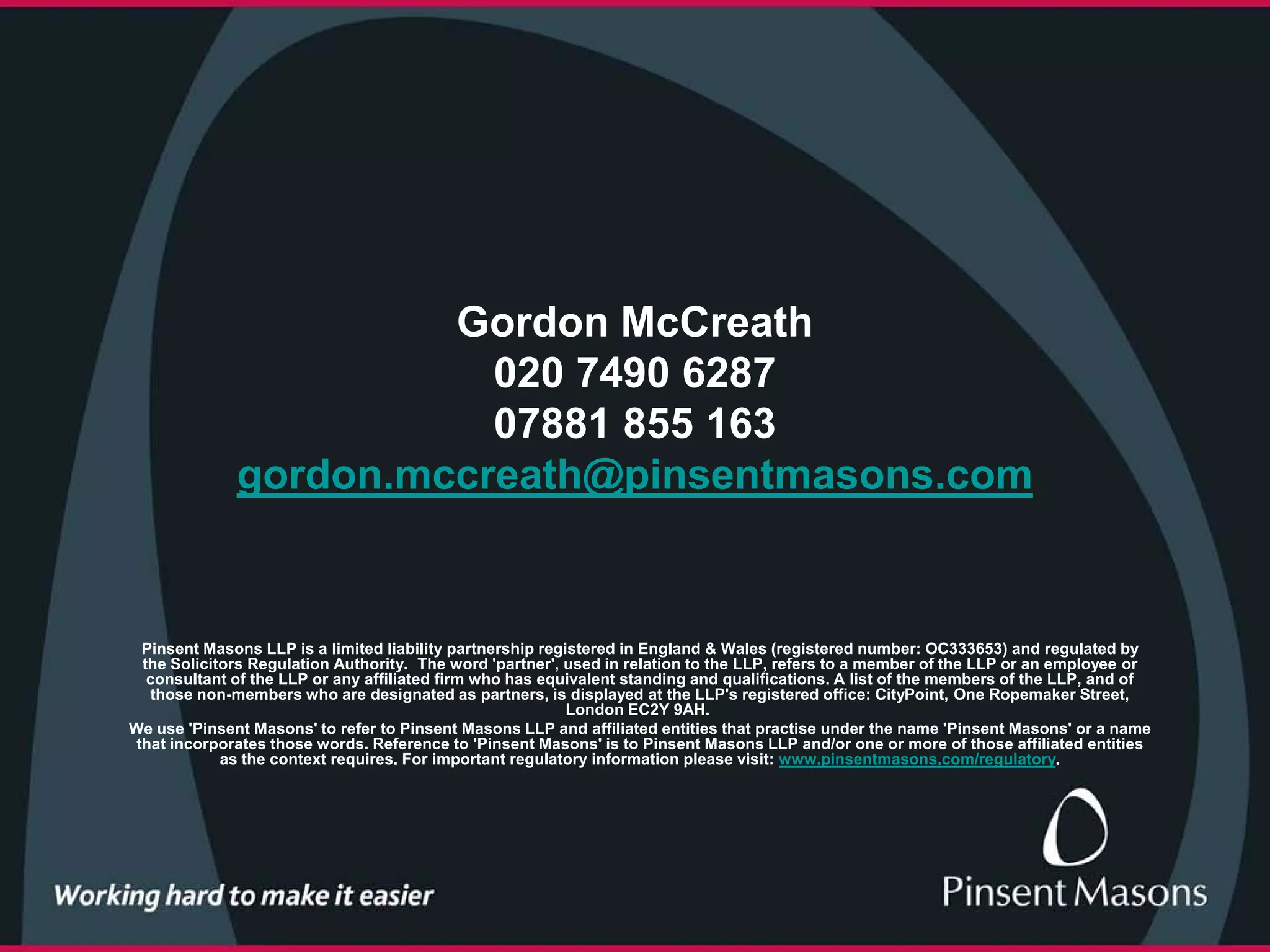 Gordon McCreath
                         020 7490 6287
                         07881 855 163
              gordon.mccreath@pinsentmasons.com


  Pinsent Masons LLP is a limited liability partnership registered in England & Wales (registered number: OC333653) and regulated by
  the Solicitors Regulation Authority. The word 'partner', used in relation to the LLP, refers to a member of the LLP or an employee or
   consultant of the LLP or any affiliated firm who has equivalent standing and qualifications. A list of the members of the LLP, and of
   those non-members who are designated as partners, is displayed at the LLP's registered office: CityPoint, One Ropemaker Street,
                                                            London EC2Y 9AH.
We use 'Pinsent Masons' to refer to Pinsent Masons LLP and affiliated entities that practise under the name 'Pinsent Masons' or a name
 that incorporates those words. Reference to 'Pinsent Masons' is to Pinsent Masons LLP and/or one or more of those affiliated entities
             as the context requires. For important regulatory information please visit: www.pinsentmasons.com/regulatory.
 