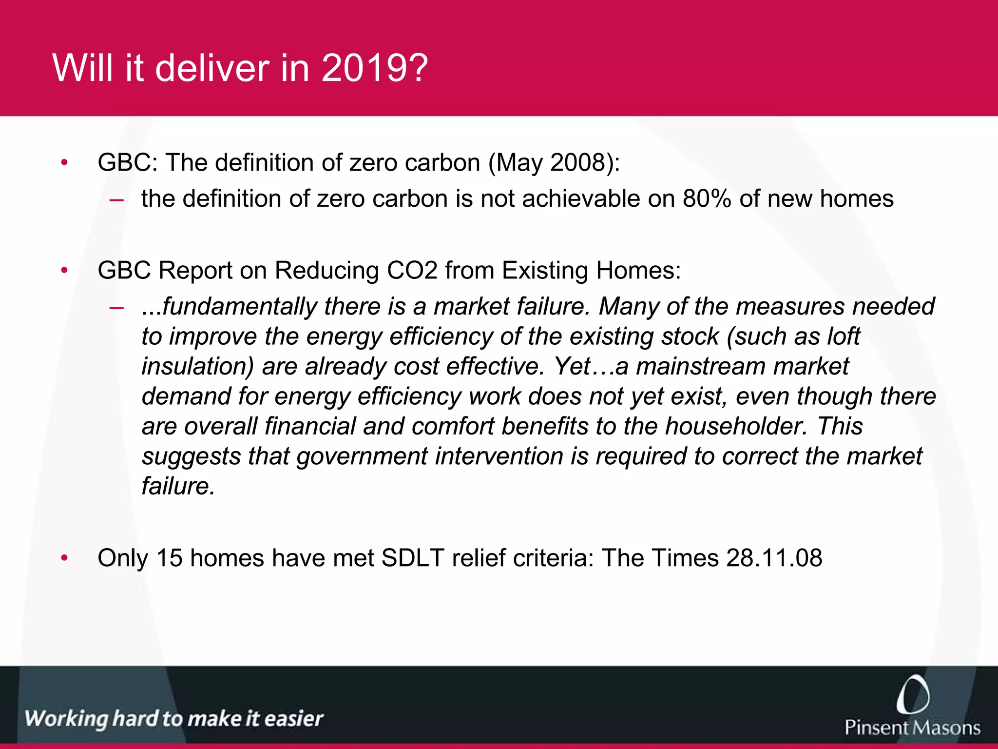 Will it deliver in 2019?

•   GBC: The definition of zero carbon (May 2008):
     – the definition of zero carbon is not achievable on 80% of new homes

•   GBC Report on Reducing CO2 from Existing Homes:
     – ...fundamentally there is a market failure. Many of the measures needed
       to improve the energy efficiency of the existing stock (such as loft
       insulation) are already cost effective. Yet…a mainstream market
       demand for energy efficiency work does not yet exist, even though there
       are overall financial and comfort benefits to the householder. This
       suggests that government intervention is required to correct the market
       failure.

•   Only 15 homes have met SDLT relief criteria: The Times 28.11.08
 