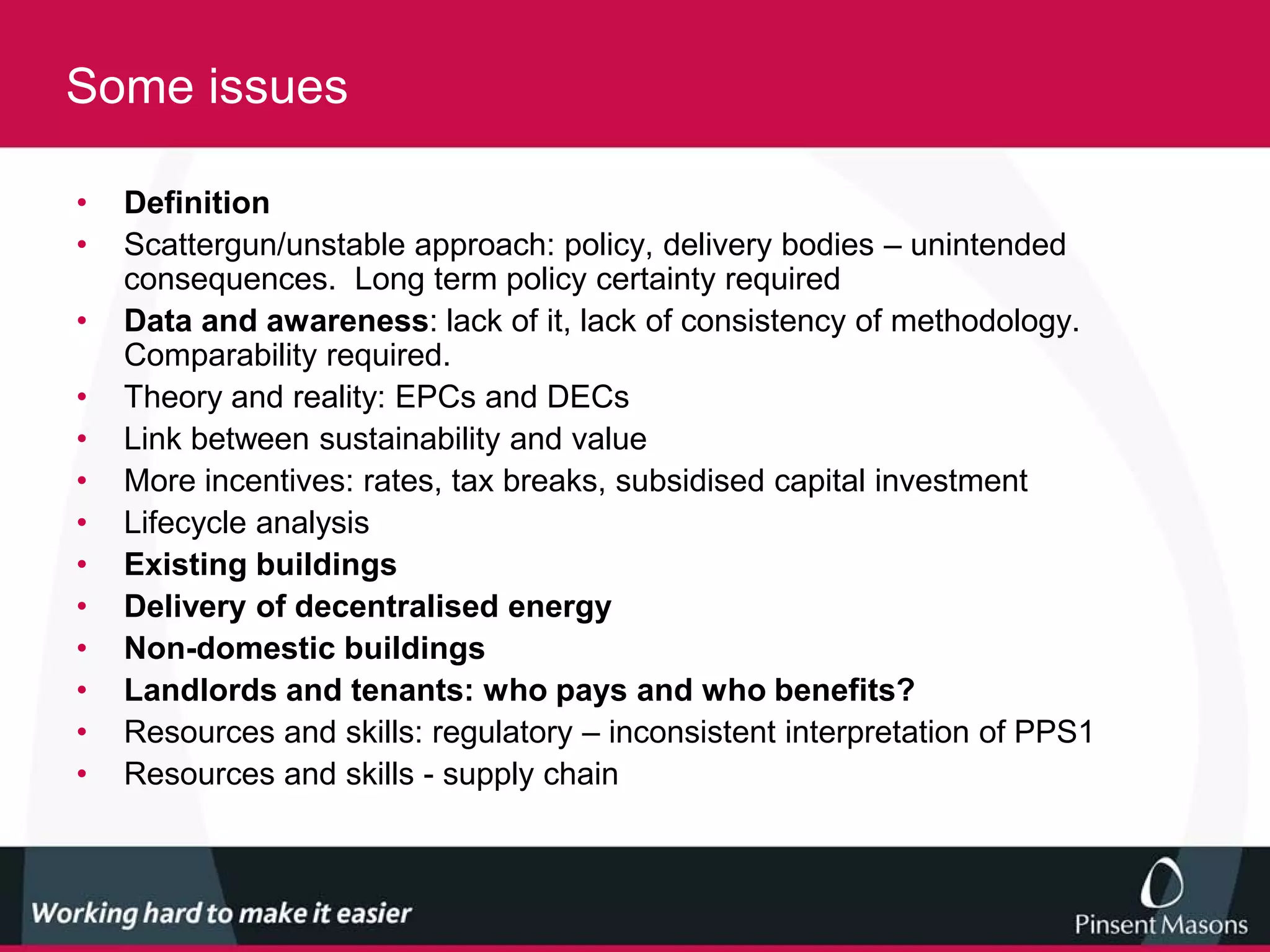 Some issues

•   Definition
•   Scattergun/unstable approach: policy, delivery bodies – unintended
    consequences. Long term policy certainty required
•   Data and awareness: lack of it, lack of consistency of methodology.
    Comparability required.
•   Theory and reality: EPCs and DECs
•   Link between sustainability and value
•   More incentives: rates, tax breaks, subsidised capital investment
•   Lifecycle analysis
•   Existing buildings
•   Delivery of decentralised energy
•   Non-domestic buildings
•   Landlords and tenants: who pays and who benefits?
•   Resources and skills: regulatory – inconsistent interpretation of PPS1
•   Resources and skills - supply chain
 