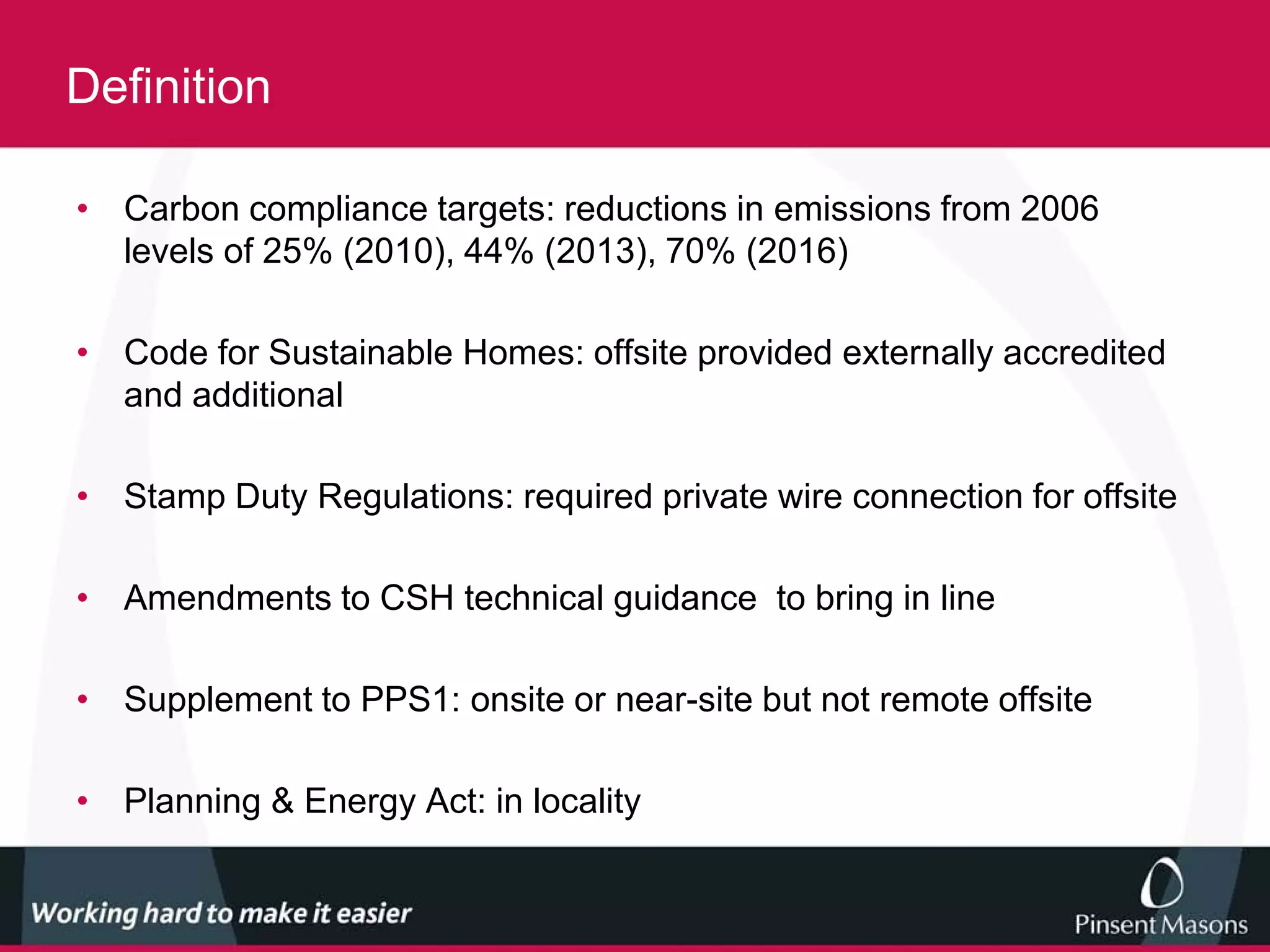 Definition

• Carbon compliance targets: reductions in emissions from 2006
  levels of 25% (2010), 44% (2013), 70% (2016)

• Code for Sustainable Homes: offsite provided externally accredited
  and additional

• Stamp Duty Regulations: required private wire connection for offsite

• Amendments to CSH technical guidance to bring in line

• Supplement to PPS1: onsite or near-site but not remote offsite

• Planning & Energy Act: in locality
 