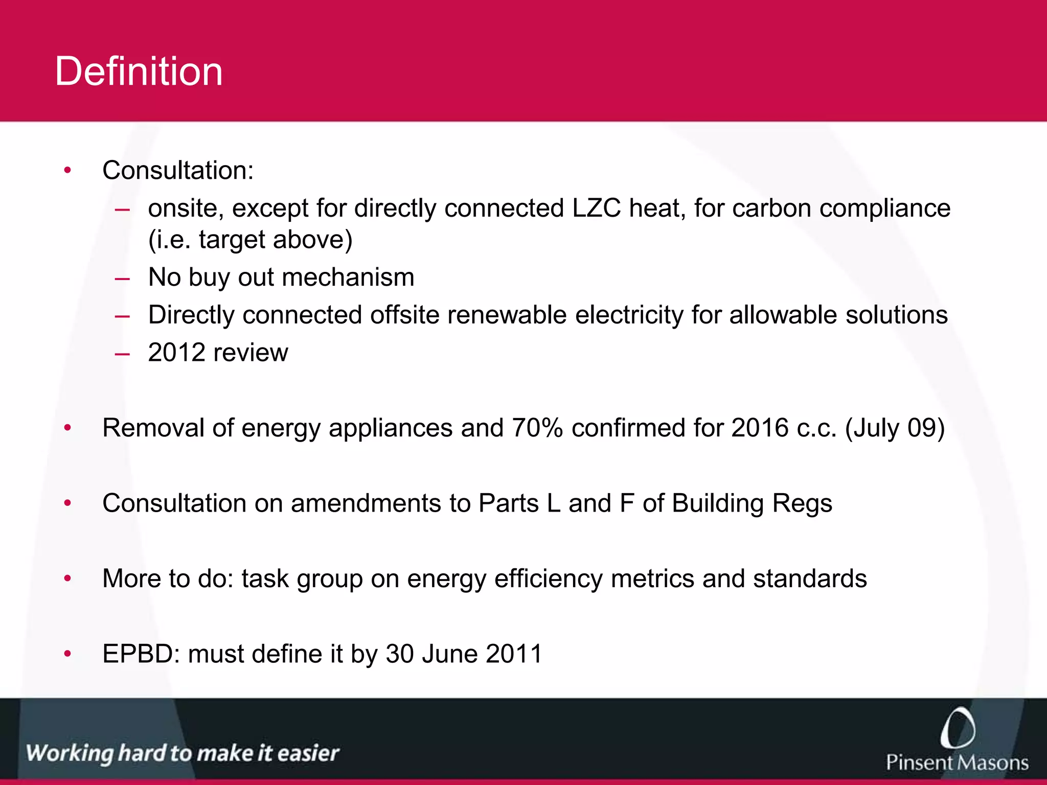 Definition

•   Consultation:
     – onsite, except for directly connected LZC heat, for carbon compliance
       (i.e. target above)
     – No buy out mechanism
     – Directly connected offsite renewable electricity for allowable solutions
     – 2012 review

•   Removal of energy appliances and 70% confirmed for 2016 c.c. (July 09)

•   Consultation on amendments to Parts L and F of Building Regs

•   More to do: task group on energy efficiency metrics and standards

•   EPBD: must define it by 30 June 2011
 