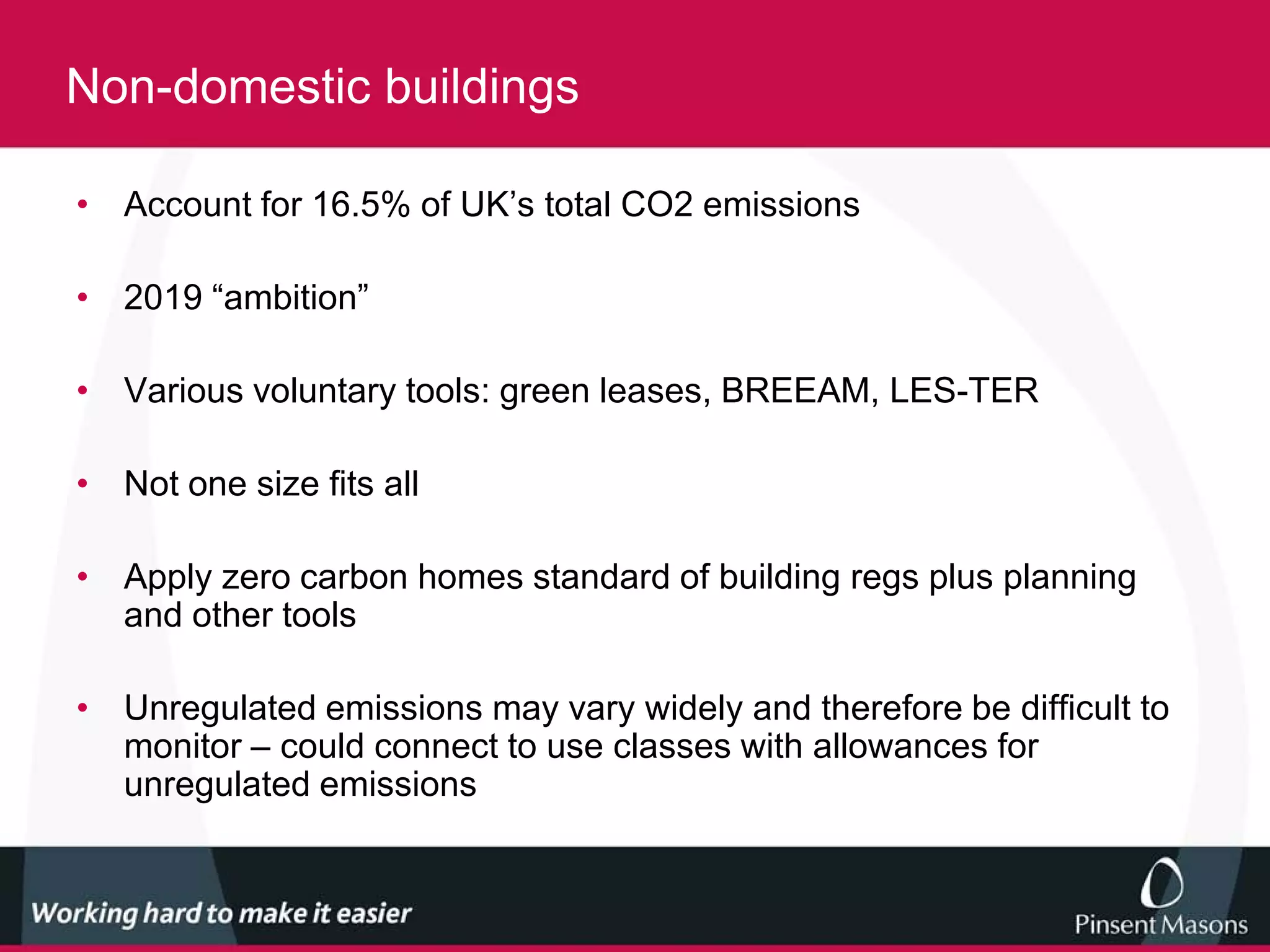 Non-domestic buildings

• Account for 16.5% of UK’s total CO2 emissions

• 2019 “ambition”

• Various voluntary tools: green leases, BREEAM, LES-TER

• Not one size fits all

• Apply zero carbon homes standard of building regs plus planning
  and other tools

• Unregulated emissions may vary widely and therefore be difficult to
  monitor – could connect to use classes with allowances for
  unregulated emissions
 