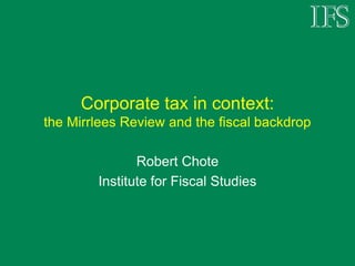 Corporate tax in context:
the Mirrlees Review and the fiscal backdrop

               Robert Chote
        Institute for Fiscal Studies
 