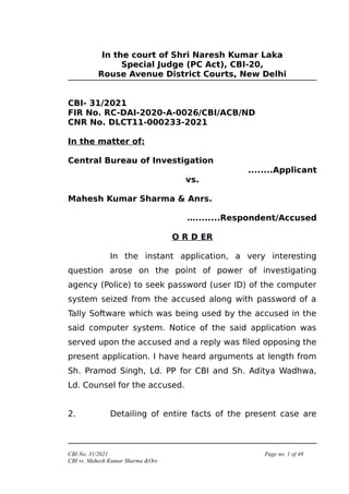 In the court of Shri Naresh Kumar Laka
Special Judge (PC Act), CBI-20,
Rouse Avenue District Courts, New Delhi
CBI- 31/2021
FIR No. RC-DAI-2020-A-0026/CBI/ACB/ND
CNR No. DLCT11-000233-2021
In the matter of:
Central Bureau of Investigation
........Applicant
vs.
Mahesh Kumar Sharma & Anrs.
…........Respondent/Accused
O R D ER
In the instant application, a very interesting
question arose on the point of power of investigating
agency (Police) to seek password (user ID) of the computer
system seized from the accused along with password of a
Tally Software which was being used by the accused in the
said computer system. Notice of the said application was
served upon the accused and a reply was filed opposing the
present application. I have heard arguments at length from
Sh. Pramod Singh, Ld. PP for CBI and Sh. Aditya Wadhwa,
Ld. Counsel for the accused.
2. Detailing of entire facts of the present case are
CBI No. 31/2021 Page no. 1 of 48
CBI vs. Mahesh Kumar Sharma &Ors
 