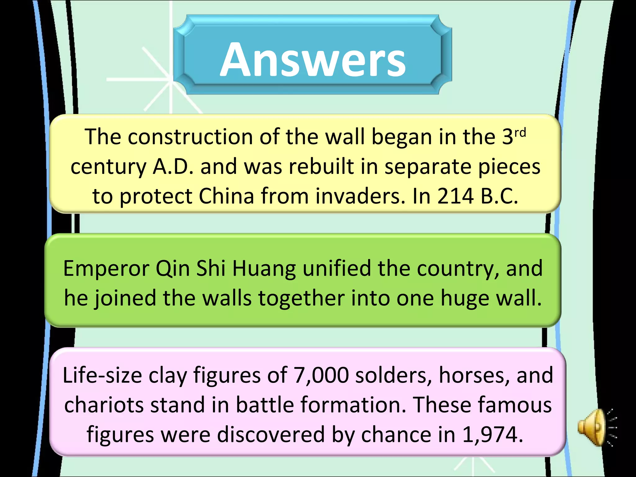 Emperor Qin Shi Huang unified the country, and he joined the walls together into one huge wall. The construction of the wall began in the 3 rd  century A.D. and was rebuilt in separate pieces to protect China from invaders. In 214 B.C. Life-size clay figures of 7,000 solders, horses, and chariots stand in battle formation. These famous figures were discovered by chance in 1,974.   Answers 