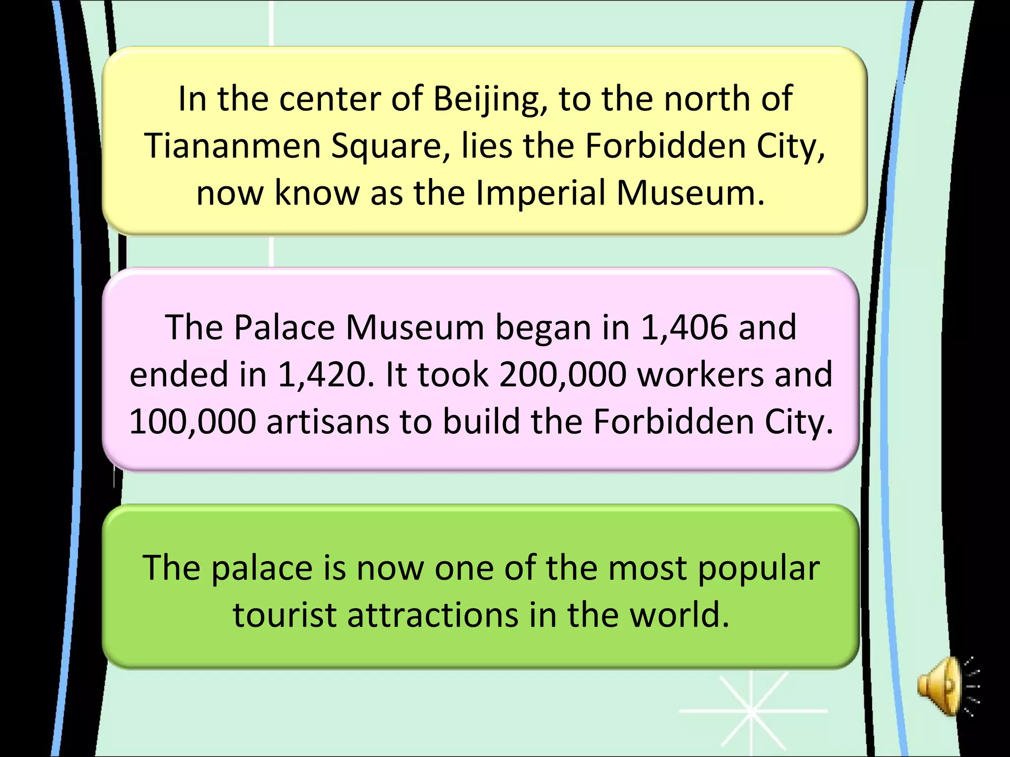 In the center of Beijing, to the north of Tiananmen Square, lies the Forbidden City, now know as the Imperial Museum.  The palace is now one of the most popular tourist attractions in the world. The Palace Museum began in 1,406 and ended in 1,420. It took 200,000 workers and 100,000 artisans to build the Forbidden City. 