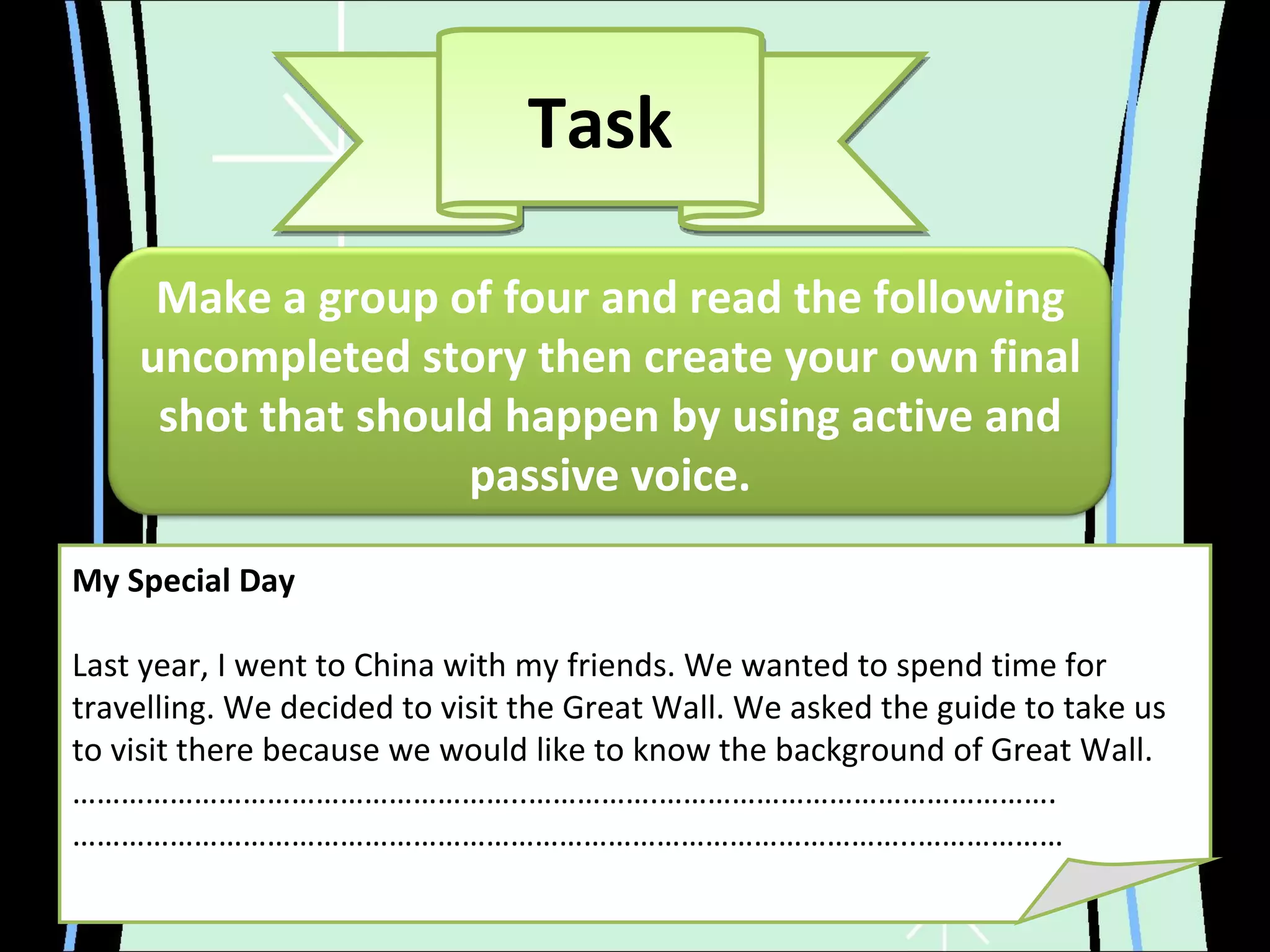 Task My Special Day    Last year, I went to China with my friends. We wanted to spend time for travelling. We decided to visit the Great Wall. We asked the guide to take us to visit there because we would like to know the background of Great Wall. ………………………………………………..…………….…………………………………………. ………………………………………………………………………………………… ..……………… Make a group of four and read the following uncompleted story then create your own final shot that should happen by using active and passive voice. 