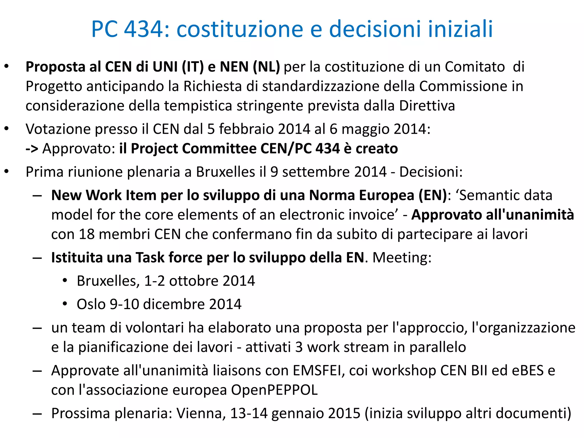 • Proposta al CEN di UNI (IT) e NEN (NL) per la costituzione di un Comitato di
Progetto anticipando la Richiesta di standardizzazione della Commissione in
considerazione della tempistica stringente prevista dalla Direttiva
• Votazione presso il CEN dal 5 febbraio 2014 al 6 maggio 2014:
-> Approvato: il Project Committee CEN/PC 434 è creato
• Prima riunione plenaria a Bruxelles il 9 settembre 2014 - Decisioni:
– New Work Item per lo sviluppo di una Norma Europea (EN): ‘Semantic data
model for the core elements of an electronic invoice’ - Approvato all'unanimità
con 18 membri CEN che confermano fin da subito di partecipare ai lavori
– Istituita una Task force per lo sviluppo della EN. Meeting:
• Bruxelles, 1-2 ottobre 2014
• Oslo 9-10 dicembre 2014
– un team di volontari ha elaborato una proposta per l'approccio, l'organizzazione
e la pianificazione dei lavori - attivati 3 work stream in parallelo
– Approvate all'unanimità liaisons con EMSFEI, coi workshop CEN BII ed eBES e
con l'associazione europea OpenPEPPOL
– Prossima plenaria: Vienna, 13-14 gennaio 2015 (inizia sviluppo altri documenti)
PC 434: costituzione e decisioni iniziali
 