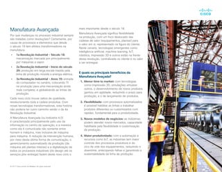Manufatura Avançada
Por que mudanças no processo industrial sempre
são tratadas como revoluções? Certamente, por
causa de processos e elementos que desde
o século 18 tem efeitos transformadores na
manufatura.
•	 1a Revolução Industrial - Século 18:
mecanização marcada por principalmente
por máquinas a vapor.
•	 2a Revolução Industrial - Início do século
20: produção em larga escala trazida pela
linha de produção movida a energia elétrica.
•	 3a Revolução Industrial - Anos 70: entrada
do computador no cenário, colocando TI
na produção para uma mecanização ainda
mais completa, e globalizando as linhas de
produção.
Cada novo ciclo trouxe saltos de qualidade,
revolucionando toda a cadeia produtiva. Com
novas tecnologias transformadoras, esta história
não poderia ter outro caminho senão o da 4a
Revolução Industrial.
A Manufatura Avançada (ou Indústria 4.0)
é caracterizada principalmente pelo uso da
informação no centro da operação, e a maneira
como ela é comunicada não somente entre
homem e máquina, mas inclusive de máquina
para máquina. A redução da intervenção humana,
por meio desta última forma de comunicação, o
gerenciamento automatizado da produção (da
máquina até plantas inteiras) e a digitalização de
todos os processos industriais (do design até os
serviços pós-entrega) fazem deste novo ciclo o
mais importante desde o século 18.
Manufatura Avançada significa flexibilidade
na produção, com um foco deslocado das
cadeias de valor (equipamentos, plantas) para
o valor em si, representado na figura do cliente.
Neste cenário, tecnologias emergentes como
inteligência artificial, machine learning, IoT,
robótica, impressão 3D e outros estão na frente
desta revolução, centralizada no cliente e no valor
a ser entregue.
E quais os principais benefícios da
Manufatura Avaçada?
1.	 Menor time to market: com tecnologias
como impressão 3D, simulações virtuaise
outros, o desenvolvimento de novos produtos
ganhou em agilidade, reduzindo o prazo para
produção, e o de lançamento de produtos.
2.	 Flexibilidade: com processos automatizados
é possível habilitar as linhas a trabalhar
produtos diferentes ou customizados com
rapidez, fundamental para a produtividade.
3.	 Novos modelos de negócios: as indústrias
podem atender novos mercados, capacidade
habilitada pela flexibilidade e customização
da produção.
4.	 Maior produtividade: com a automação e
recursos como IoT, as indústrias tem maior
controle dos processos produtivos e do
cico de vida dos equipamentos, reduzindo o
downtime, antecipando falhas e garantindo a
sustentabilidade da linha de produção.
© 2017 Cisco and/or its affiliates. All rights reserved.
 