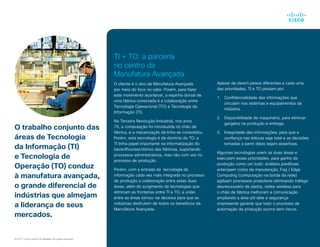 O trabalho conjunto das
áreas de Tecnologia
da Informação (TI)
e Tecnologia de
Operação (TO) conduz
à manufatura avançada,
o grande diferencial de
indústrias que almejam
a liderança de seus
mercados.
TI + TO: a parceria
no centro da
Manufatura Avançada
O cliente é o alvo da Manufatura Avançada,
por meio do foco no valor. Porém, para fazer
este movimento acontecer, a espinha dorsal de
uma fábrica conectada é a colaboração entre
Tecnologia Operacional (TO) e Tecnologia da
Informação (TI).
Na Terceira Revolução Industrial, nos anos
70, a computação foi introduzida no chão de
fábrica, e a mecanização da linha se consolidou.
Porém, esta tecnologia é de domínio de TO. a
TI tinha papel importante na informatização do
backoffice/escritórios das fábricas, suportando
processos administrativos, mas não com voz no
processo de produção.
Porém, com a entrada da tecnologia da
informação cada vez mais integrada no processo
de produção a colaboração entre estas duas
áreas, além do surgimento de tecnologias que
eliminam as fronteiras entre TI e TO, a união
entre as áreas tornou-se decisiva para que as
indústrias desfrutem de todos os benefícios da
Manufatura Avançada.
© 2017 Cisco and/or its affiliates. All rights reserved.
FPO Apesar de darem pesos diferentes a cada uma
das prioridades, TI e TO prezam por:
1.		 Confidencialidade das informações que
circulam nos sistemas e equipamentos da
indústria.
2.		 Disponibilidade de maquinário, para eliminar
gargalos na produção e entrega.
3.		 Integridade das informações, para que a
confiança nas leituras seja total e as decisões
tomadas a partir delas sejam assertivas.
Algumas tecnologias unem as duas áreas e
executam essas prioridades, para ganho da
produção como um todo: análises preditivas
antecipam ciclos de manutenção, Fog / Edge
Computing (computação na borda da rede)
agilizam processos produtivos eliminando tráfego
desnecessário de dados, redes wireless para
o chão de fábrica melhoram a comunicação
ampliando a área útil dele e segurança
onipresente garante que todo o processo de
automação da produção ocorra sem riscos.
 