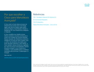 Por que escolher a
Cisco para Manufatura
Avançada?
A Cisco está na frente deste processo de
infraestruturas prontas para a tecnologia
digital, pelo fato de integrar estes quatro
atributos (Segura, Automatizada, Simples e
Inteligente) em uma infraestrutura inteligente
e integrada.
A Cisco simplifica seu trabalho porque
oferece produtos e serviços prontos para a
nuvem com modelos de consumo flexíveis.
Nossas soluções de infraestrutura oferecem
inteligência na borda da rede e ajudam você
a usufruir dos benefícios dos dados para
tomar decisões melhores e mais rápidas. A
Cisco também oferece eficiência e agilidade
por meio de serviços automatizados. Nossas
soluções protegem a sua infraestrutura
completa, o que possibilita gerar a confiança
necessária para promover a colaboração e a
inovação.
Veja mais em
www.cisco.com.br/porquecisco
© 2017 Cisco and/or its affiliates. All rights reserved. Cisco and the Cisco logo are trademarks or registered trademarks of Cisco and/or its affiliates in the U.S. and other
countries. To view a list of Cisco trademarks, go to this URL: www.cisco.com/go/trademarks. Third-party trademarks mentioned are the property of their respective owners.
The use of the word partner does not imply a partnership relationship between Cisco and any other company.	
Referências
CNI - Sondagem Especial 66: Indústria 4.0
IoT Connected Infographic
TI & TO Infográfico
Página Manufatura Avançada - cisco.com.br
 