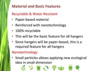 Material and Basic Features  Recyclable & Water Resistant Paper-based material Reinforced with nanotechnology 100% recyclable This will be the basic feature for all hangers Since hangers will be paper-based, this is a required feature for all hangers Nanotechnology Small particles allows applying new ecological idea in small dimension 