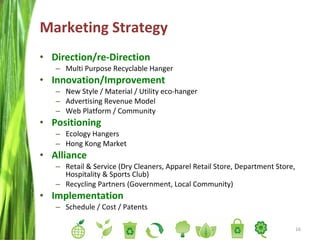 Marketing Strategy Direction/re-Direction Multi Purpose Recyclable Hanger Innovation/Improvement New Style / Material / Utility eco-hanger Advertising Revenue Model Web Platform / Community Positioning Ecology Hangers Hong Kong Market Alliance Retail & Service (Dry Cleaners, Apparel Retail Store, Department Store, Hospitality & Sports Club) Recycling Partners (Government, Local Community) Implementation Schedule / Cost / Patents  