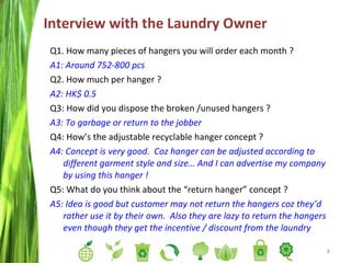 Interview with the Laundry Owner  Q1. How many pieces of hangers you will order each month ? A1: Around 752-800 pcs Q2. How much per hanger ? A2: HK$ 0.5 Q3: How did you dispose the broken /unused hangers ? A3: To garbage or return to the jobber Q4: How’s the adjustable recyclable hanger concept ? A4: Concept is very good.  Coz hanger can be adjusted according to different garment style and size… And I can advertise my company by using this hanger ! Q5: What do you think about the “return hanger” concept ? A5: Idea is good but customer may not return the hangers coz they’d rather use it by their own.  Also they are lazy to return the hangers even though they get the incentive / discount from the laundry 