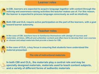 Learner roles
In CBI, learners are expected to acquire language together with content through the
noticing and awareness-raising activities the teacher makes use of. For this reason,
the learner is expected to process language consciously as well as intuitively.
Both CBI and CLIL require active participation on the part of the learners, with a goal
toward learner autonomy.
Teacher roles
In the case of CBI, teachers have to familiarize themselves with (design of courses and
materials), at times, difficult and unfamiliar content and often have to develop their own courses
or choose and adapt materials that provide a basis for CBI.
In the case of CLIL, a key focus is ensuring that students have understood the
material presented.
The role of instructional materials
In both CBI and CLIL, the materials play a central role and may be
specially designed materials, materials used to teach content subjects,
and a variety of different forms of authentic materials
 