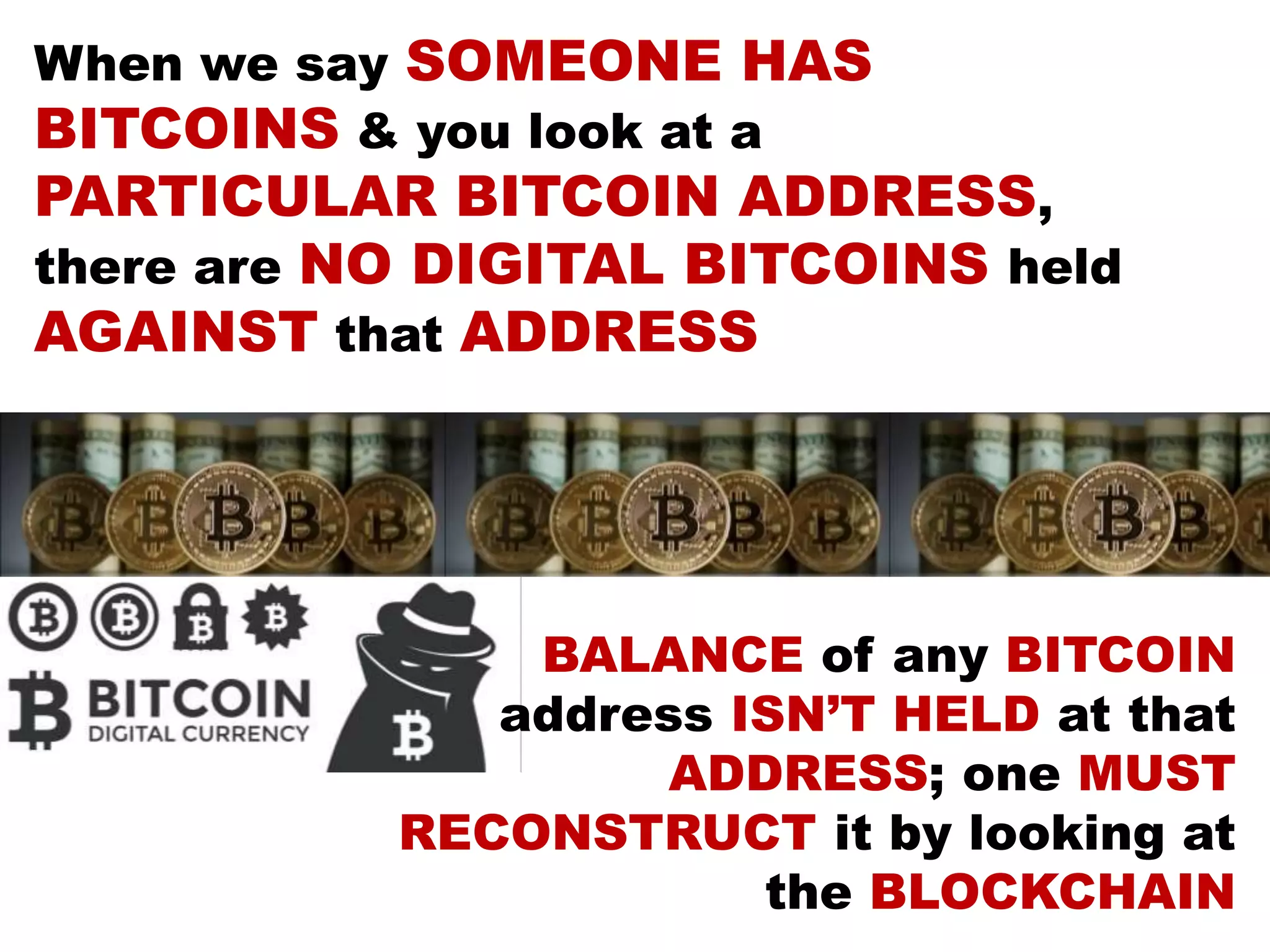 When we say SOMEONE HAS
BITCOINS & you look at a
PARTICULAR BITCOIN ADDRESS,
there are NO DIGITAL BITCOINS held
AGAINST that ADDRESS
BALANCE of any BITCOIN
address ISN’T HELD at that
ADDRESS; one MUST
RECONSTRUCT it by looking at
the BLOCKCHAIN
 