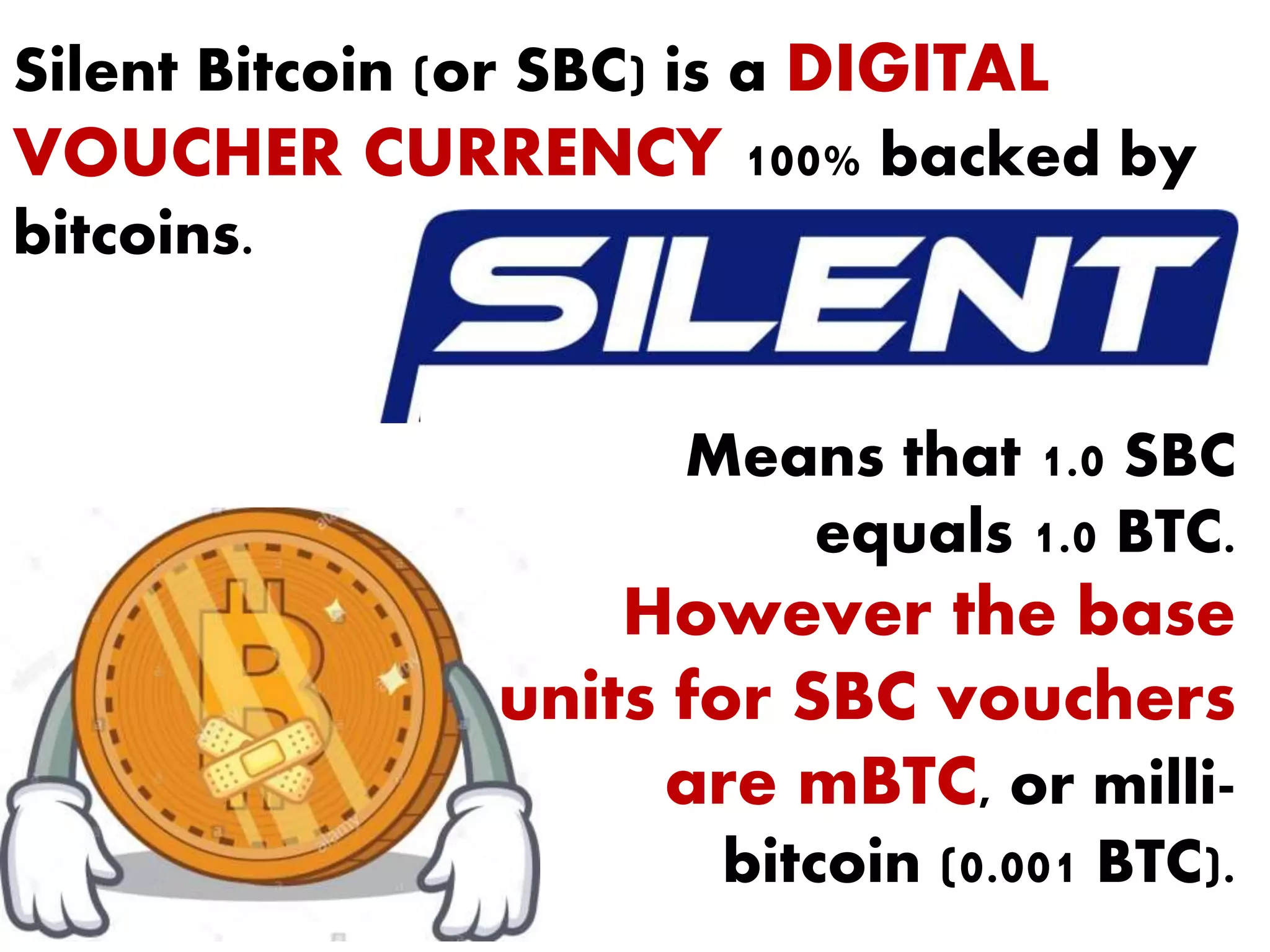 Silent Bitcoin (or SBC) is a DIGITAL
VOUCHER CURRENCY 100% backed by
bitcoins.
Means that 1.0 SBC
equals 1.0 BTC.
However the base
units for SBC vouchers
are mBTC, or milli-
bitcoin (0.001 BTC).
 