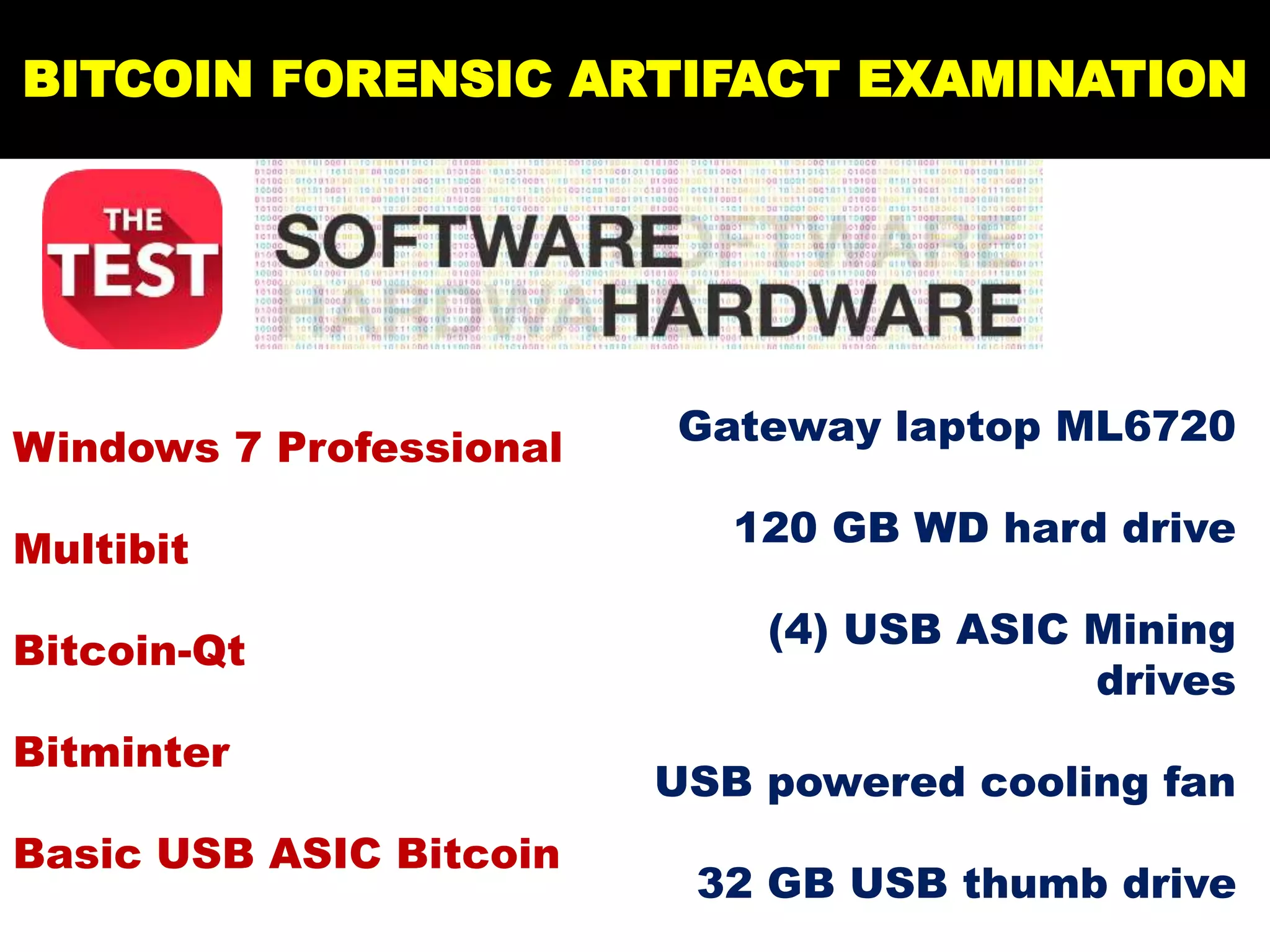 BITCOIN FORENSIC ARTIFACT EXAMINATION
Windows 7 Professional
Multibit
Bitcoin-Qt
Bitminter
Basic USB ASIC Bitcoin
Gateway laptop ML6720
120 GB WD hard drive
(4) USB ASIC Mining
drives
USB powered cooling fan
32 GB USB thumb drive
 