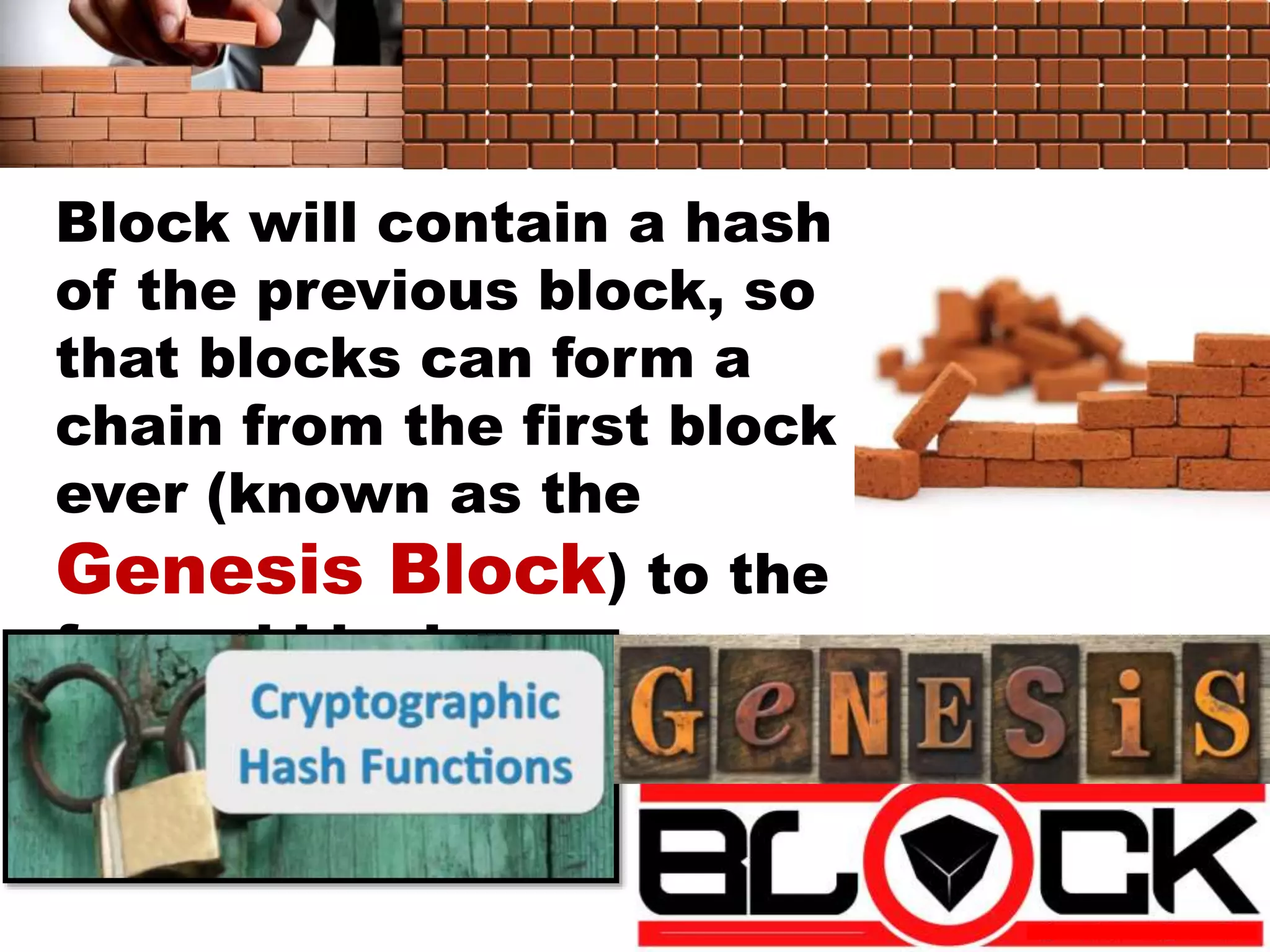 Block will contain a hash
of the previous block, so
that blocks can form a
chain from the first block
ever (known as the
Genesis Block) to the
formed block
 