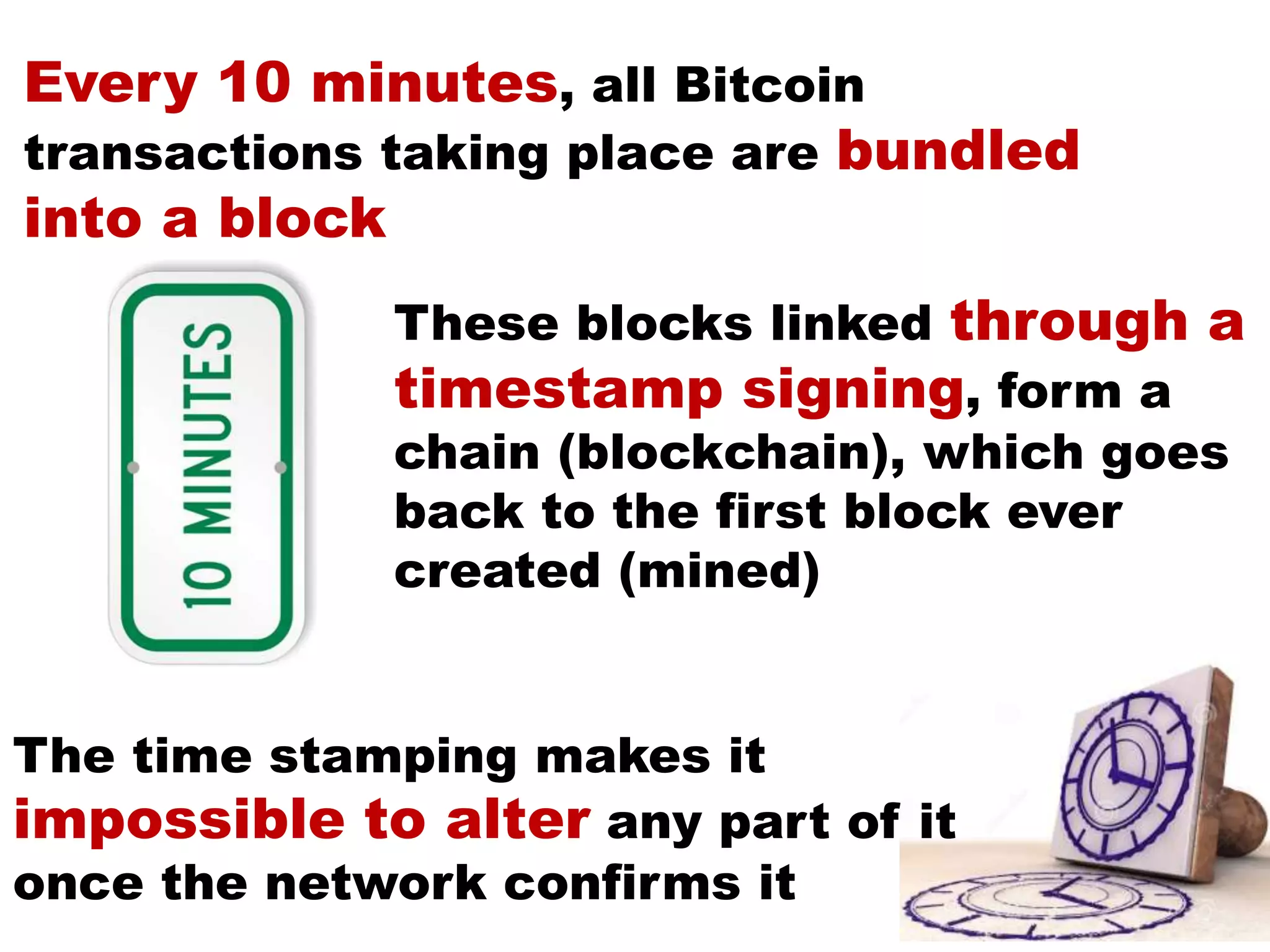 Every 10 minutes, all Bitcoin
transactions taking place are bundled
into a block
These blocks linked through a
timestamp signing, form a
chain (blockchain), which goes
back to the first block ever
created (mined)
The time stamping makes it
impossible to alter any part of it
once the network confirms it
 