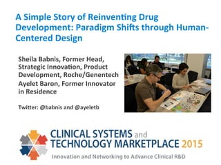 A	
  Simple	
  Story	
  of	
  Reinven1ng	
  Drug	
  
Development:	
  Paradigm	
  Shi:s	
  through	
  Human-­‐
Centered	
  Design	
  
Sheila	
  Babnis,	
  Former	
  Head,	
  
Strategic	
  Innova1on,	
  Product	
  
Development,	
  Roche/Genentech	
  	
  
Ayelet	
  Baron,	
  Former	
  Innovator	
  
in	
  Residence	
  
	
  
TwiIer:	
  @babnis	
  and	
  @ayeletb	
  
 