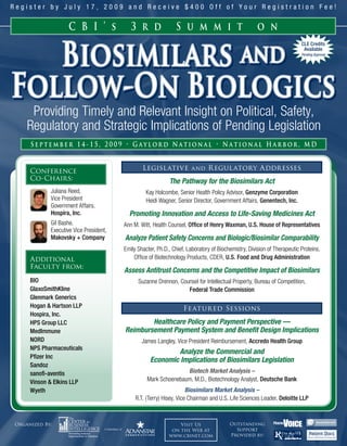 Register by July 17, 2009 and Receive $400 Off of Your Registration Fee!


                    C B I ’ s              3 r d               S u m m i t                           o n


                Biosimilars and
                                                                                                                         CLE Credits
                                                                                                                          Available
                                                                                                                         Pending Approval




Follow-On Biologics
     Providing Timely and Relevant Insight on Political, Safety,
    Regulatory and Strategic Implications of Pending Legislation
     September 14-15, 2009 • Gaylord National • National Harbor, MD


     Conference                                 Legisl ative and R egul atory Addresses
     Co-Chairs:                                             The Pathway for the Biosimilars Act
            Juliana Reed,                         Kay Holcombe, Senior Health Policy Advisor, Genzyme Corporation
            Vice President                        Heidi Wagner, Senior Director, Government Affairs, Genentech, Inc.
            Government Affairs,
            Hospira, Inc.                 Promoting Innovation and Access to Life-Saving Medicines Act
            Gil Bashe,                  Ann M. Witt, Health Counsel, Office of Henry Waxman, U.S. House of Representatives
            Executive Vice President,
            Makovsky + Company          Analyze Patient Safety Concerns and Biologic/Biosimilar Comparability
                                        Emily Shacter, Ph.D., Chief, Laboratory of Biochemistry, Division of Therapeutic Proteins,
     Additional                             Office of Biotechnology Products, CDER, U.S. Food and Drug Administration
     Faculty from:
                                        Assess Antitrust Concerns and the Competitive Impact of Biosimilars
     BIO                                      Suzanne Drennon, Counsel for Intellectual Property, Bureau of Competition,
     GlaxoSmithKline                                              Federal Trade Commission
     Glenmark Generics
     Hogan & Hartson LLP                                           Featur ed Sessions
     Hospira, Inc.
     HPS Group LLC                              Healthcare Policy and Payment Perspective —
     MedImmune                          Reimbursement Payment System and Benefit Design Implications
     NORD                                       James Langley, Vice President Reimbursement, Accredo Health Group
     NPS Pharmaceuticals
                                                            Analyze the Commercial and
     Pfizer Inc
                                                    Economic Implications of Biosimilars Legislation
     Sandoz
     sanofi-aventis                                              Biotech Market Analysis –
     Vinson & Elkins LLP                          Mark Schoenebaum, M.D., Biotechnology Analyst, Deutsche Bank
     Wyeth                                                           Biosimilars Market Analysis –
                                             R.T. (Terry) Hisey, Vice Chairman and U.S. Life Sciences Leader, Deloitte LLP



Organized By:                                                   Visit Us                Outstanding
                                                             on the Web at                Support
                                                            www.cbinet.com              Provided by:
 