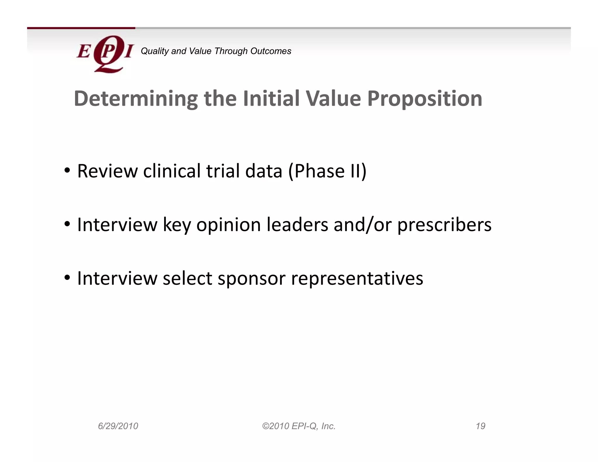 Quality and Value Through Outcomes




 Determining the Initial Value Proposition

• Review clinical trial data (Phase II)

• Interview key opinion leaders and/or prescribers

• Interview select sponsor representatives




    6/29/2010                              ©2010 EPI-Q, Inc.   19
 