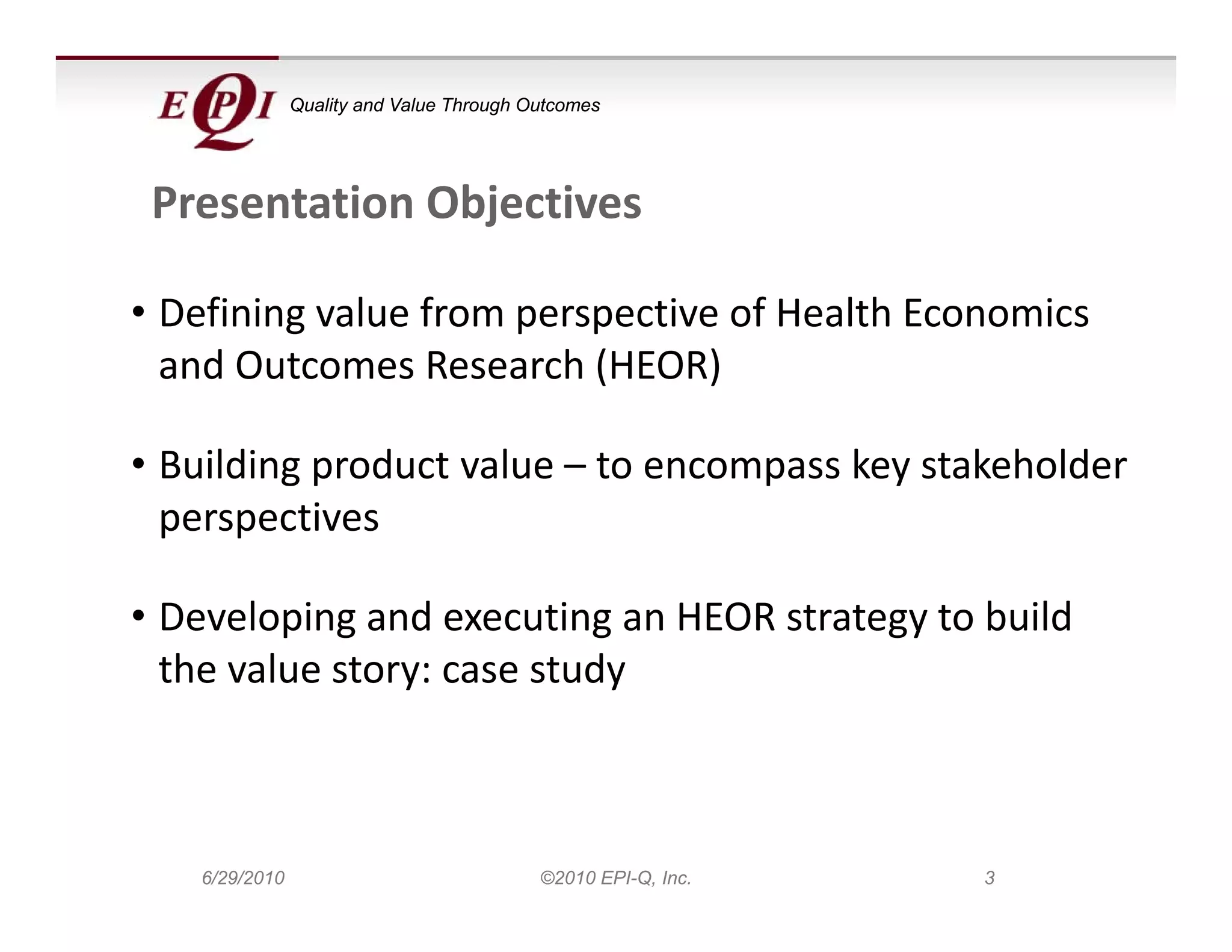 Quality and Value Through Outcomes




 Presentation Objectives

• Defining value from perspective of Health Economics 
  and Outcomes Research (HEOR)

• Building product value – to encompass key stakeholder 
  p p
  perspectives

• Developing and executing an HEOR strategy to build 
  the value story: case study
   h    l                  d



   6/29/2010                              ©2010 EPI-Q, Inc.   3
 