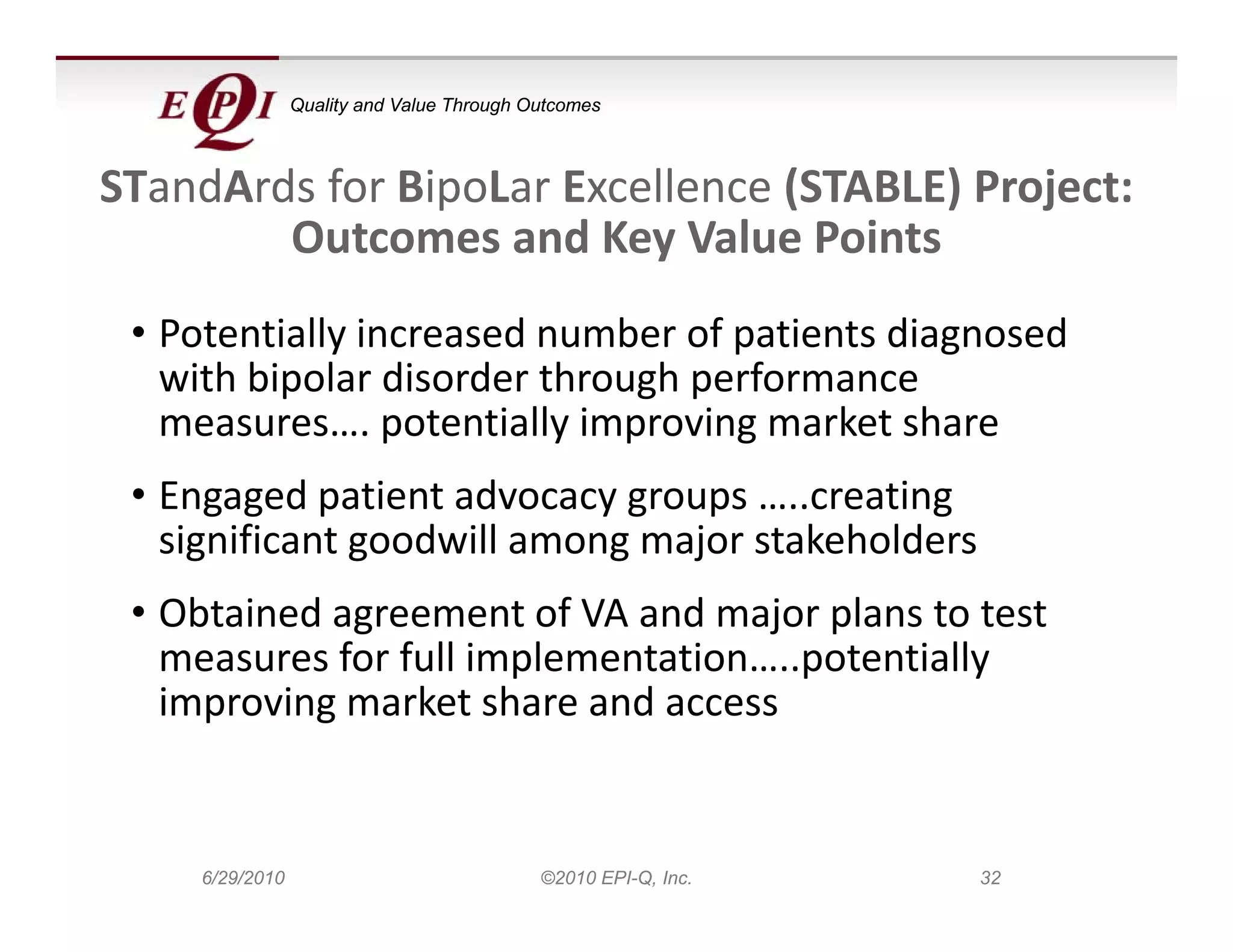 Quality and Value Through Outcomes



STandArds for BipoLar Excellence (STABLE) P j t
ST dA d f Bi L E ll              (STABLE) Project: 
        Outcomes and Key Value Points
 • Potentially increased number of patients diagnosed 
   with bipolar disorder through performance 
   measures…. potentially improving market share
   measures potentially improving market share
 • Engaged patient advocacy groups …..creating 
   significant goodwill among major stakeholders
   significant goodwill among major stakeholders
 • Obtained agreement of VA and major plans to test 
   measures for full implementation…..potentially 
   measures for full implementation potentially
   improving market share and access


    6/29/2010                              ©2010 EPI-Q, Inc.   32
 