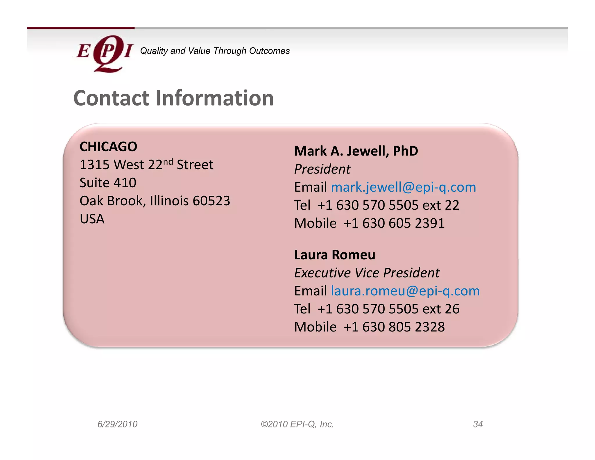 Quality and Value Through Outcomes




Contact Information
CHICAGO                                            Mark A. Jewell, PhD
1315 West 22nd Street                              President
Suite 410                                          Email mark.jewell@epi‐q.com
Oak Brook, Illinois 60523
Oak Brook Illinois 60523                           Tel  +1 630 570 5505 ext 22
                                                   T l 1 630 570 5505       22
USA                                                Mobile  +1 630 605 2391

                                                   Laura Romeu
                                                   Laura Romeu
                                                   Executive Vice President
                                                   Email laura.romeu@epi‐q.com
                                                   Tel  +1 630 570 5505 ext 26
                                                   Mobile  +1 630 805 2328




  6/29/2010                              ©2010 EPI-Q, Inc.                   34
 