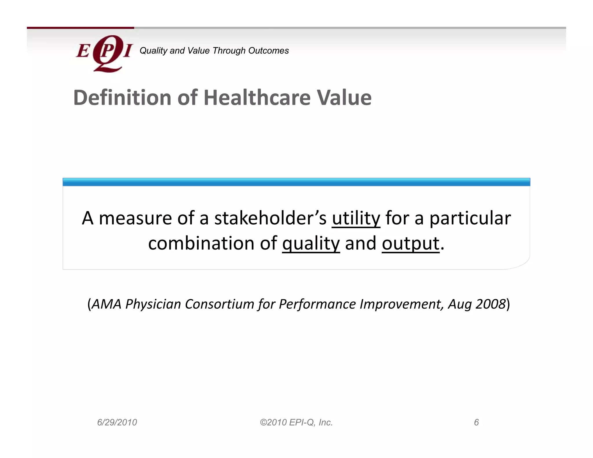 Quality and Value Through Outcomes




Definition of Healthcare Value



A measure of a stakeholder’s utility for a particular 
      combination of quality and output. 

 (AMA Physician Consortium for Performance Improvement, Aug 2008)




  6/29/2010                              ©2010 EPI-Q, Inc.   6
 