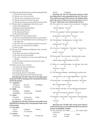 156. What message did the princess get after opening the bag?          4) Calm                5) Sulking
     1) That the Sun truly loved her                                   Directions (Q. 166-175): Read each sentence to find
     2) That the crow was an evil bird                            out whether there is any grammatical error in it. The error,
     3) That the crow was playing a joke on her                   if any, will be in one part of the sentence. The number of that
     4) That the Sun did not love her anymore                     part is the answer. If there is no error, the answer is 5), ie
     5) That the cow dung was a token of the Sun’s love for her   ‘No error’. (Ignore the errors of punctuation, if any.)
157. What could be an appropriate title for the story?            166. The course is for / anyone who is interested / in learning
     1) The Careless Black Crow                                                1)                         2)                   3)
     2) Myanmar and its Mineral Riches                                 / about computers. No error
     3) The Sun and the Princess                                               4)                   5)
     4) The Depressed Princess                                    167. We were surprised / that she participated / at the
     5) The Sun and the Ruby                                                      1)                      2)
158. How did the crow get its black colour?                            performance / held at NCPA./ No error
     1) The crow was punished by the Sun for its clumsiness.                   3)              4)             5)
     2) The crow was burned black by the scorching gaze of        168. The principal / introducing me / to some of her /
        the angry Sun.                                                        1)                   2)            3)
     3) The crow was not considered auspicious any more.               teaching staff. / No error
     4) The crow was cursed by the merchant.                                  4)                5)
     5) None of these                                             169. As soon as / I getting my / first salary / I spent all my
159. The joy of the merchant on finding the ruby was short-                 1)                2)           3)            4)
     lived because
                                                                       money. / No error
     1) He did not succeed in stealing the ruby.
                                                                                       5)
     2) The ruby fell out of his pocket.
                                                                  170. Poor people / has no money / therefore they cannot
     3) The crow returned just in time and caught him red-
                                                                              1)                2)                3)
        handed.
     4) He soon discovered many more precious stones.                  afford / proper medical facilities./ No error
     5) None of these                                                                         4)
160. What was the crow’s mission?                                 171. When we / reached the shops, / we find that / they were
     1) To deliver the gift to the princess                                1)                 2)                3)
     2) To attend the wedding                                          all closed. / No error
     3) To make the Sun angry                                              4)             5)
     4) To keep the princess in her palace                        172. The Indian government / should make sure that/ men
     5) To protect the princess from the harmful Sun                                1)                          2)
     Directions (Q. 161-163): Choose the word which is most            and women are / given equal opportunities. / No Error
nearly the SAME in meaning as the word printed in bold as                     3)                      4)                   5)
used in the passage.                                              173. By the times / we reached the classroom, / the lecture
161. Auspicious                                                               1)                     2)                     3)
     1) Religious       2) Lucky            3) Fulfilling              had / already begun./ No error
     4) Charming        5) Normal                                                 4)                   5)
162. Deftly                                                       174. The doctors said that / he was making good progress /
     1) Skilfully       2) Blindly          3) Eagerly                            1)                            2)
     4) Rightfully      5) Innocently                                  and would not /need an operation. / No error
163. Token                                                                    3)                    4)               5)
     1) Symbol          2) Insurance        3) Slip               175. Instead of / to buy books, / borrow them / from the library.
     4) Assurance       5) Investment                                      1)              2)             3)              4)
     Directions (Q. 164-165): Choose the word which is most            / No error
OPPOSITE in meaning of the word printed in bold as used                     5)
in the passage.                                                        Directions (Q. 176-180): Pick out the most effective
164. Scorching                                                    word from the given words to fill in the blanks to make the
                                                                  sentence meaningfully complete.
     1) Cool            2) Heated           3) Warm
                                                                  176. The young boy was unhurt _______ for a minor injury
     4) Silent          5) Composed
                                                                       to his knee.
165. Furious                                                           1) less                2) except          3) also
     1) Beaming         2) Angry            3) Forgiving               4) just                5) while
 