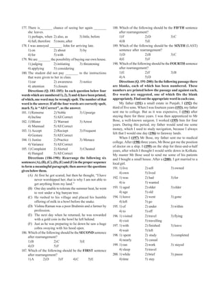 177. There is_______ chance of seeing her again _______            188. Which of the following should be the FIFTH sentence
     she leaves.                                                         after rearrangement?
     1) perhaps, when 2) also, as             3) little, before          1) F              2) D               3) C
     4) full, therefore 5) more, after                                   4) B              5) E
178. I was annoyed _______ John for arriving late.                 189. Which of the following should be the SIXTH (LAST)
     1) on                2) about            3) by                      sentence after rearrangement?
     4) for               5) with                                        1) D              2) B               3) C
179. We are _______ the possibility of buying our own house.             4) E              5) F
     1) judging           2) initiating       3) threatening       190. Which of the following should be the FOURTH sentence
     4) applying          5) considering                                 after rearrangement?
180. The student did not pay _______ to the instructions                 1) E              2) F               3) B
     that were given to her in class.                                    4) A              5) D
     1) ear               2) awareness        3) notice                  Directions (Q. 191-200): In the following passage there
     4) attention         5) closure                               are blanks, each of which has been numbered. These
     Directions (Q. 181-185): In each question below four          numbers are printed below the passage and against each,
words which are numbered 1), 2), 3) and 4) have been printed,      five words are suggested, one of which fits the blank
of which, one word may be wrongly spelt. The number of that        appropriately. Find out the appropriate word in each case.
word is the answer. If all the four words are correctly spelt,           My father (191) a small estate in Punjab; I (192) the
mark 5), ie “All Correct”, as the answer.                          third of five sons. When I was fourteen years (193), my father
181. 1) Remorse           2) Noble            3) Upsurge           sent me to college. But as it was expensive, I (194) after
     4) Incline           5) All Correct                           staying there for three years. I was then apprenticed to Mr
182. 1) Blister           2) Warrant          3) Arrest            Bose, a well-known surgeon. I worked (195) him for four
     4) Mannual           5) All Correct                           years. During this period, my father would send me some
                                                                   money, which I used to study navigation, because I always
183. 1) Accept            2) Reciept          3) Frequent
                                                                   felt that I would one day (196) to faraway lands.
     4) Gesture           5) All Correct
                                                                         When I (197) Mr Bose, my father sent me to medical
184. 1) Justise           2) Practice         3) Menace
                                                                   college. After (198) three years, Mr Bose got me the position
     4) Variance          5) All Correct
                                                                   of doctor on a ship. I (199) on the ship for three-and-a-half
185. 1) Complaint         2) Alerted          3) Cheated           years, after which I thought I would settle down in Kolkata.
     4) Hunged            5) All Correct                           My master Mr Bose used to send me some of his patients
     Directions (186-190): Rearrange the following six             and I bought a small house. After a (200), I got married to a
sentences (A), (B), (C), (D), (E) and (F) in the proper sequence   local girl.
to form a meaningful paragraph; then answer the questions          191. 1) live            2) sell            3) owned
given below them.
                                                                         4) own            5) lived
     (A) At first he got scared, but then he thought, “I have
                                                                   192. 1) was             2) had             3) for
          never worshipped her; that is why I am not able to
          get anything from my land.”                                    4) is             5) wanted
     (B) One day unable to tolerate the summer heat, he went       193. 1) aged            2) older           3) elder
          to rest under a big banyan tree.                               4) age            5) old
     (C) He rushed to his village and placed his humble            194. 1) leave           2) went            3) gone
          offering of milk in a bowl before the snake.                   4) left           5) go
     (D) Vishnu Raman was a poor Brahmin and a farmer by           195. 1) of              2) under           3) within
          profession.                                                    4) to             5) off
     (E) The next day when he returned, he was rewarded            196. 1) visited         2) travel          3) flying
          with a gold coin in the bowl he left behind.                   4) visit          5) travelling
     (F) Just as he was preparing to lie down he saw a huge        197. 1) with            2) finished        3) leave
          cobra swaying with his hood open.
                                                                         4) wait           5) left
186. Which of the following should be the SECOND sentence
                                                                   198. 1) spent           2) study           3) completed
     after rearrangement?
     1) B                 2) C                3) E                       4) nearly         5) casual
     4) D                 5) F                                     199. 1) ran             2) work            3) stayed
187. Which of the following should be the FIRST sentence                 4) sleep          5) travel
     after rearrangement?                                          200. 1) while           2) brief           3) pause
     1) A         2) D        3) F       4) C         5) E               4) time           5) stay
 