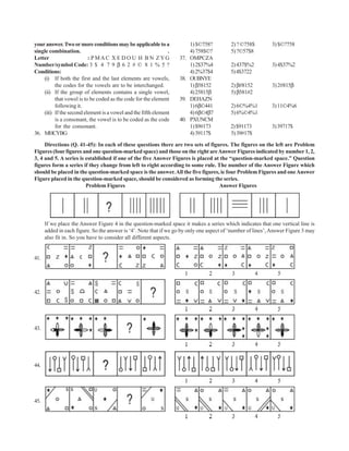 your answer. Two or more conditions may be applicable to a               1) $©758?        2) ? ©758$         3) $©?758
single combination.                                            .         4) 758$©?        5) ?©57$8
Letter                    : PMAC X E D O U H B N ZYG               37.   OMPCZA
Number/symbol Code: 3 $ 4 7 9 β 6 2 # © 8 1 % 5 ?                        1) 2$37%4        2) 437$%2          3) 4$37%2
Conditions:                                                              4) 2%37$4        5) 4$3722
    (i) If both the first and the last elements are vowels,        38.   OUBNYE
          the codes for the vowels are to be interchanged.               1) β58152        2) β#8152          3) 2#815β
    (ii) If the group of elements contains a single vowel,               4) 25815β        5) β581#2
          that vowel is to be coded as the code for the element    39.   DEHAZN
          following it.                                                  1) 6β©441        2) 6©%4%1          3) 11©4%6
    (iii) If the second element is a vowel and the fifth element         4) 6β©4β7        5) 6%©4%1
          is a consonant, the vowel is to be coded as the code     40.   PXUNCM
          for the consonant.                                             1) $9#173        2) $91173          3) 39717$
36. MHCYBG                                                               4) 39117$        5) 39#17$

     Directions (Q. 41-45): In each of these questions there are two sets of figures. The figures on the left are Problem
Figures (four figures and one question-marked space) and those on the right are Answer Figures indicated by number 1, 2,
3, 4 and 5. A series is established if one of the five Answer Figures is placed at the “question-marked space.” Question
figures form a series if they change from left to right according to some rule. The number of the Answer Figure which
should be placed in the question-marked space is the answer. All the five figures, ie four Problem Figures and one Answer
Figure placed in the question-marked space, should be considered as forming the series.
                        Problem Figures                                           Answer Figures




      If we place the Answer Figure 4 in the question-marked space it makes a series which indicates that one vertical line is
      added in each figure. So the answer is ‘4’. Note that if we go by only one aspect of ‘number of lines’, Answer Figure 3 may
      also fit in. So you have to consider all different aspects.


41.




42.




43.




44.




45.
 