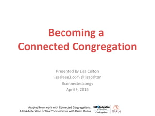 Becoming a
Connected Congregation
Presented by Lisa Colton
lisa@see3.com @lisacolton
#connectedcongs
April 9, 2015
Adapted from work with Connected Congregations:
A UJA-Federation of New York Initiative with Darim Online
 