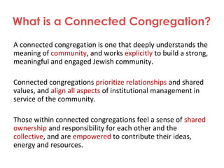 What is a Connected Congregation?
A connected congregation is one that deeply understands the
meaning of community, and works explicitly to build a strong,
meaningful and engaged Jewish community.
Connected congregations prioritize relationships and shared
values, and align all aspects of institutional management in
service of the community.
Those within connected congregations feel a sense of shared
ownership and responsibility for each other and the
collective, and are empowered to contribute their ideas,
energy and resources.
 