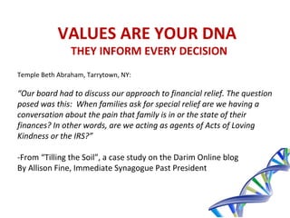VALUES ARE YOUR DNA
THEY INFORM EVERY DECISION
Temple Beth Abraham, Tarrytown, NY:
“Our board had to discuss our approach to financial relief. The question
posed was this: When families ask for special relief are we having a
conversation about the pain that family is in or the state of their
finances? In other words, are we acting as agents of Acts of Loving
Kindness or the IRS?”
-From “Tilling the Soil”, a case study on the Darim Online blog
By Allison Fine, Immediate Synagogue Past President
 