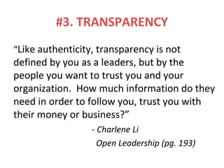 #3. TRANSPARENCY
“Like authenticity, transparency is not
defined by you as a leaders, but by the
people you want to trust you and your
organization. How much information do they
need in order to follow you, trust you with
their money or business?”
- Charlene Li
Open Leadership (pg. 193)
 