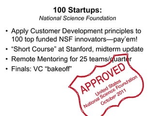 100 Startups:
          National Science Foundation

• Apply Customer Development principles to
  100 top funded NSF innovators—pay‘em!
• ―Short Course‖ at Stanford, midterm update
• Remote Mentoring for 25 teams/quarter
• Finals: VC ―bakeoff‖
 