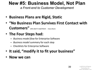 New #5: Business Model, Not Plan
           a Front-end to Customer Development


• Business Plans are Rigid, Static
• “No Business Plan Survives First Contact with
  Customers” who don’t read them   --Steve Blank


• The Four Steps had:
  – Business model flow for Enterprise Software
  – Business model summary for each step
  – Checklists for Enterprise Software

• It said, “modify it to fit your business”
• Now we can

                                                   39   (c)2010 K+S Ranch
                                                           Consulting Inc.
 