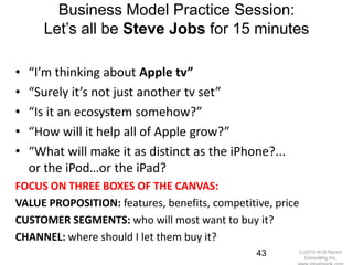 Business Model Practice Session:
      Let‘s all be Steve Jobs for 15 minutes

•   “I’m thinking about Apple tv”
•   “Surely it’s not just another tv set”
•   “Is it an ecosystem somehow?”
•   “How will it help all of Apple grow?”
•   “What will make it as distinct as the iPhone?...
    or the iPod…or the iPad?
FOCUS ON THREE BOXES OF THE CANVAS:
VALUE PROPOSITION: features, benefits, competitive, price
CUSTOMER SEGMENTS: who will most want to buy it?
CHANNEL: where should I let them buy it?
                                                43          (c)2010 K+S Ranch
                                                               Consulting Inc.
 