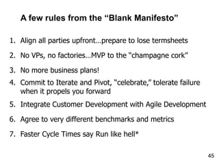 A few rules from the “Blank Manifesto”

1. Align all parties upfront…prepare to lose termsheets

2. No VPs, no factories…MVP to the “champagne cork”

3. No more business plans!
4. Commit to Iterate and Pivot, “celebrate,” tolerate failure
   when it propels you forward
5. Integrate Customer Development with Agile Development

6. Agree to very different benchmarks and metrics

7. Faster Cycle Times say Run like hell*

                                                                45
 