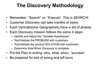 The Discovery Methodology

•   Remember: ―Search‖ vs. ―Execute‖ This is SEARCH!
•   Customer Discovery can take months or years
•   Each Vertical(some Geographies) have a set of phases
•   Each Discovery mission follows the same 4 steps
    –   Identify and Adjust the ―Variable Hypotheses‖
    –   Test/Validate the PROBLEM with customers
    –   Test/Validate the product SOLUTION with customers
    –   Determine How/When Discovery is complete
• Put the Plan in writing: who, what, when, ―success‖
• Be prepared for lots of wrong and left turns
 