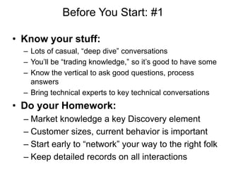 Before You Start: #1

• Know your stuff:
  – Lots of casual, ―deep dive‖ conversations
  – You‘ll be ―trading knowledge,‖ so it‘s good to have some
  – Know the vertical to ask good questions, process
    answers
  – Bring technical experts to key technical conversations
• Do your Homework:
  – Market knowledge a key Discovery element
  – Customer sizes, current behavior is important
  – Start early to ―network‖ your way to the right folk
  – Keep detailed records on all interactions
 