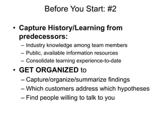 Before You Start: #2

• Capture History/Learning from
  predecessors:
  – Industry knowledge among team members
  – Public, available information resources
  – Consolidate learning experience-to-date
• GET ORGANIZED to
  – Capture/organize/summarize findings
  – Which customers address which hypotheses
  – Find people willing to talk to you
 