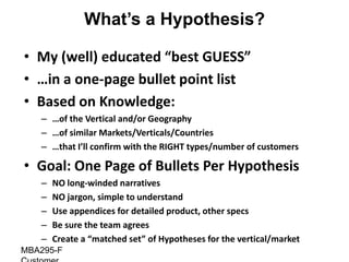 What’s a Hypothesis?

• My (well) educated “best GUESS”
• …in a one-page bullet point list
• Based on Knowledge:
   – …of the Vertical and/or Geography
   – …of similar Markets/Verticals/Countries
   – …that I’ll confirm with the RIGHT types/number of customers

• Goal: One Page of Bullets Per Hypothesis
   –   NO long-winded narratives
   –   NO jargon, simple to understand
   –   Use appendices for detailed product, other specs
   –   Be sure the team agrees
   –   Create a “matched set” of Hypotheses for the vertical/market
MBA295-F
 