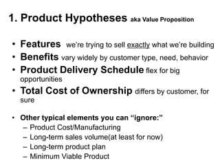 1. Product Hypotheses aka Value Proposition

• Features we‘re trying to sell exactly what we‘re building
• Benefits vary widely by customer type, need, behavior
• Product Delivery Schedule flex for big
  opportunities
• Total Cost of Ownership differs by customer, for
  sure

• Other typical elements you can “ignore:”
  – Product Cost/Manufacturing
  – Long-term sales volume(at least for now)
  – Long-term product plan
  – Minimum Viable Product
 