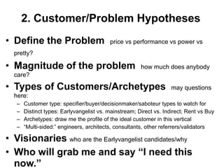2. Customer/Problem Hypotheses
• Define the Problem                      price vs performance vs power vs
  pretty?

• Magnitude of the problem                             how much does anybody
  care?

• Types of Customers/Archetypes                                     may questions
  here:
   –   Customer type: specifier/buyer/decisionmaker/saboteur types to watch for
   –   Distinct types: Earlyvangelist vs. mainstream; Direct vs. Indirect; Rent vs Buy
   –   Archetypes: draw me the profile of the ideal customer in this vertical
   –   ―Multi-sided:‖ engineers, architects, consultants, other referrers/validators

• Visionaries who are the Earlyvangelist candidates/why
• Who will grab me and say “I need this
  now.”
 
