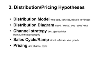 3. Distribution/Pricing Hypotheses

• Distribution Model who sells, services, delivers in vertical
• Distribution Diagram how it ―works,‖ who ―owns‖ what
• Channel strategy best approach for
  market/vertical/geography

• Sales Cycle/Ramp direct, referrals, viral growth
• Pricing and channel costs
 