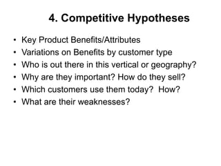 4. Competitive Hypotheses
•   Key Product Benefits/Attributes
•   Variations on Benefits by customer type
•   Who is out there in this vertical or geography?
•   Why are they important? How do they sell?
•   Which customers use them today? How?
•   What are their weaknesses?
 